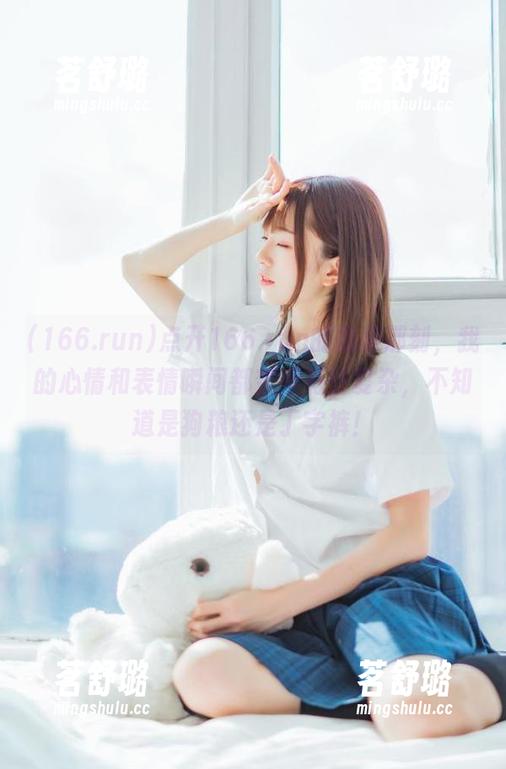 点开166.run的视频那刻，我的心情和表情瞬间都变得有些复杂，不知道是狗粮还是丁字裤！