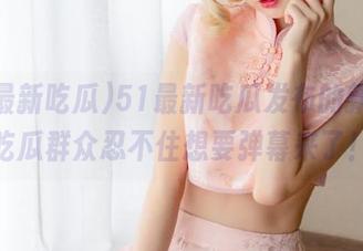 51最新吃瓜发布的新闻，吃瓜群众忍不住想要弹幕来了！