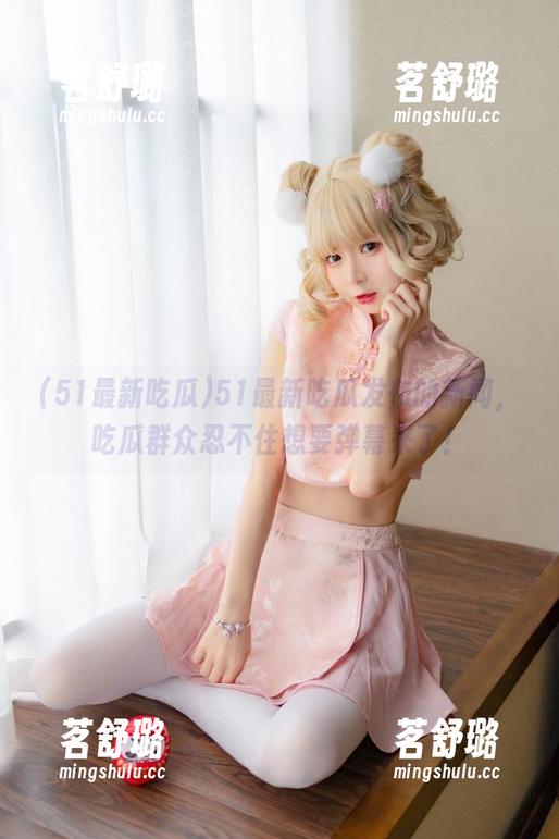 51最新吃瓜发布的新闻,吃瓜群众忍不住想要弹幕来了! 51最新吃瓜发布的新闻,吃瓜群众忍不住想要弹幕来了!