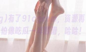 有了91cgcom，资源再多也不怕像吃瓜一样顺滑，哈哈！