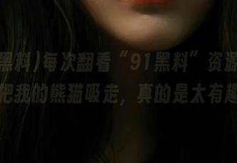 每次翻看“91黑料”资源，恨不得把我的熊猫吸走，真的是太有趣了！
