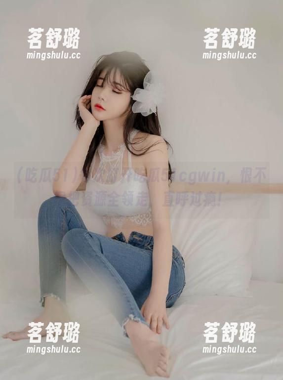 每次打开吃瓜51cgwin,恨不得把资源全领走,直呼过瘾! 每次打开吃瓜51cgwin,恨不得把资源全领走,直呼过瘾!