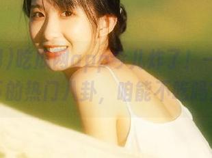 吃瓜网app今儿炸了！一口气吞下的热门八卦，咱能不吃吗？