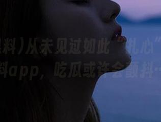从未见过如此“扎心”的国产黑料app，吃瓜或许会颤抖……