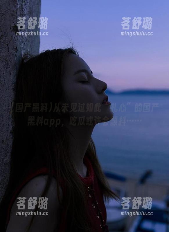 从未见过如此“扎心”的国产黑料app，吃瓜或许会颤抖……